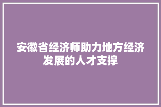 安徽省经济师助力地方经济发展的人才支撑 安徽省经济师助力地方经济发展的人才支撑