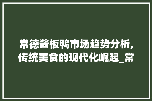 常德酱板鸭市场趋势分析,传统美食的现代化崛起_常德酱板鸭市场趋势调研 常德酱板鸭市场趋势分析,传统美食的现代化崛起_常德酱板鸭市场趋势调研