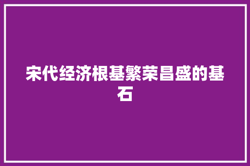 宋代经济根基繁荣昌盛的基石 宋代经济根基繁荣昌盛的基石