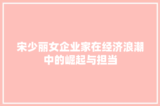 宋少丽女企业家在经济浪潮中的崛起与担当 宋少丽女企业家在经济浪潮中的崛起与担当