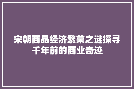 宋朝商品经济繁荣之谜探寻千年前的商业奇迹 宋朝商品经济繁荣之谜探寻千年前的商业奇迹