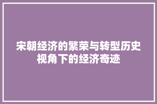 宋朝经济的繁荣与转型历史视角下的经济奇迹 宋朝经济的繁荣与转型历史视角下的经济奇迹