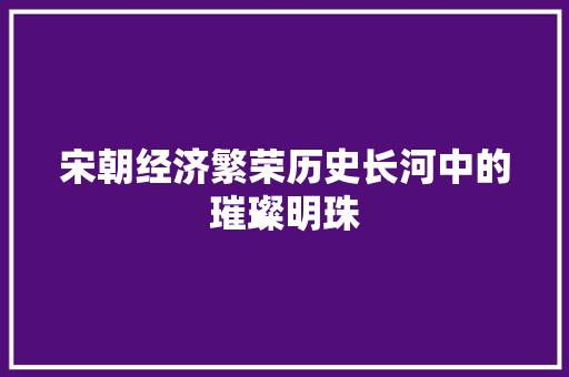 宋朝经济繁荣历史长河中的璀璨明珠 宋朝经济繁荣历史长河中的璀璨明珠