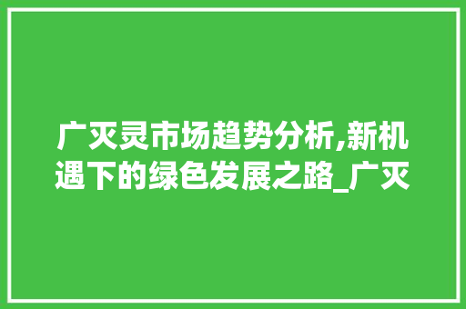 广灭灵市场趋势分析,新机遇下的绿色发展之路_广灭灵市场趋势 广灭灵市场趋势分析,新机遇下的绿色发展之路_广灭灵市场趋势