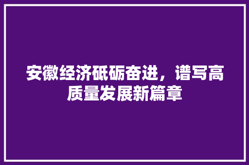 安徽经济砥砺奋进,谱写高质量发展新篇章 安徽经济砥砺奋进,谱写高质量发展新篇章