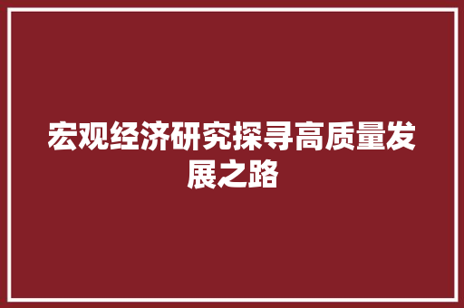 宏观经济研究探寻高质量发展之路 宏观经济研究探寻高质量发展之路