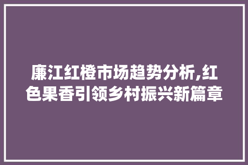 廉江红橙市场趋势分析,红色果香引领乡村振兴新篇章_廉江红橙市场趋势分析图 廉江红橙市场趋势分析,红色果香引领乡村振兴新篇章_廉江红橙市场趋势分析图