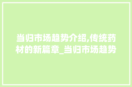 当归市场趋势介绍,传统药材的新篇章_当归市场趋势 当归市场趋势介绍,传统药材的新篇章_当归市场趋势