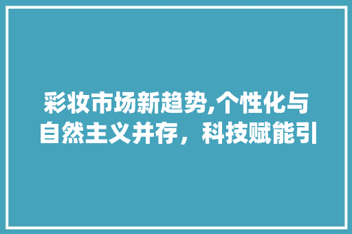 彩妆市场新趋势,个性化与自然主义并存,科技赋能引领潮流_彩妆市场趋势 彩妆市场新趋势,个性化与自然主义并存,科技赋能引领潮流_彩妆市场趋势