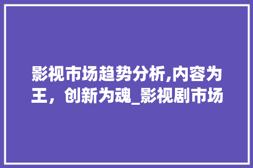 影视市场趋势分析,内容为王,创新为魂_影视剧市场趋势研究 影视市场趋势分析,内容为王,创新为魂_影视剧市场趋势研究