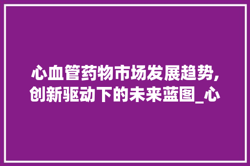 心血管药物市场发展趋势,创新驱动下的未来蓝图_心血管药物市场趋势 心血管药物市场发展趋势,创新驱动下的未来蓝图_心血管药物市场趋势