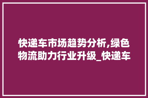 快递车市场趋势分析,绿色物流助力行业升级_快递车市场趋势 快递车市场趋势分析,绿色物流助力行业升级_快递车市场趋势