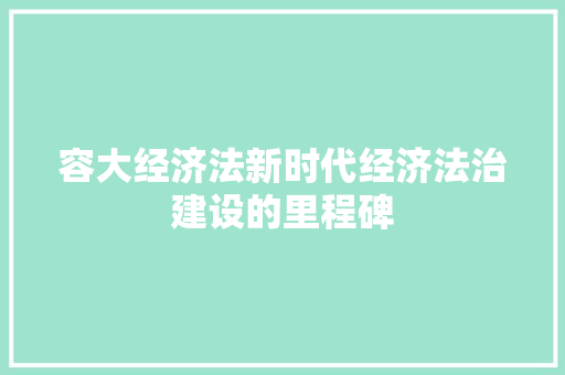 容大经济法新时代经济法治建设的里程碑 容大经济法新时代经济法治建设的里程碑