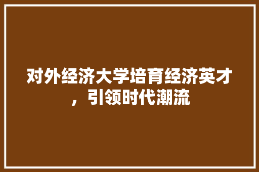 对外经济大学培育经济英才,引领时代潮流 对外经济大学培育经济英才,引领时代潮流