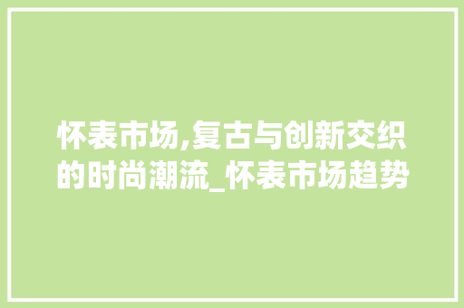 怀表市场,复古与创新交织的时尚潮流_怀表市场趋势如何 怀表市场,复古与创新交织的时尚潮流_怀表市场趋势如何