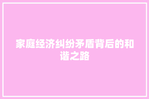 家庭经济纠纷矛盾背后的和谐之路 家庭经济纠纷矛盾背后的和谐之路
