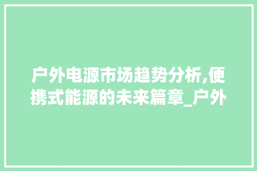 户外电源市场趋势分析,便携式能源的未来篇章_户外电源的市场趋势 户外电源市场趋势分析,便携式能源的未来篇章_户外电源的市场趋势