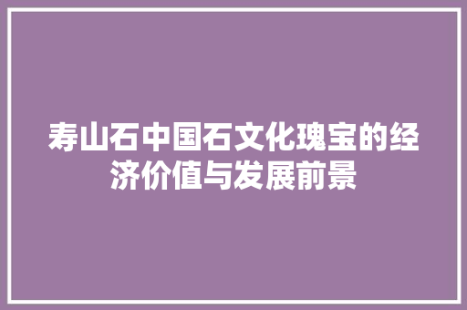 寿山石中国石文化瑰宝的经济价值与发展前景 寿山石中国石文化瑰宝的经济价值与发展前景