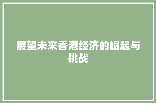 展望未来香港经济的崛起与挑战 展望未来香港经济的崛起与挑战