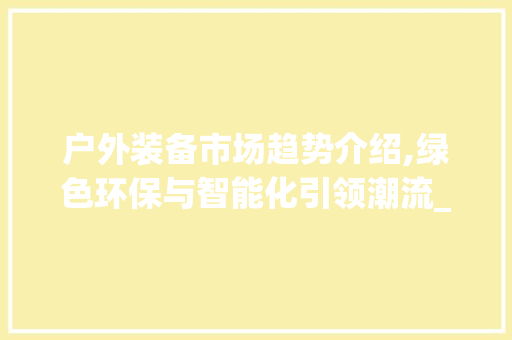 户外装备市场趋势介绍,绿色环保与智能化引领潮流_户外装备市场趋势分析 户外装备市场趋势介绍,绿色环保与智能化引领潮流_户外装备市场趋势分析