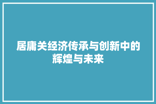 居庸关经济传承与创新中的辉煌与未来 居庸关经济传承与创新中的辉煌与未来