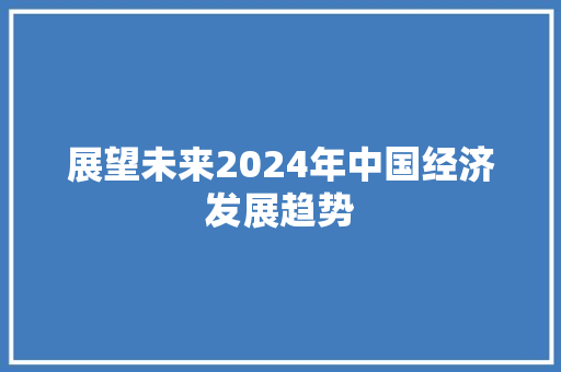 展望未来2024年中国经济发展趋势 展望未来2024年中国经济发展趋势