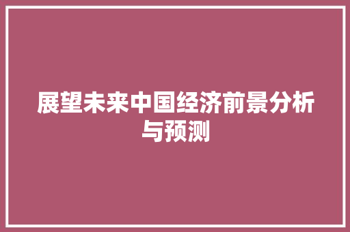 展望未来中国经济前景分析与预测 展望未来中国经济前景分析与预测