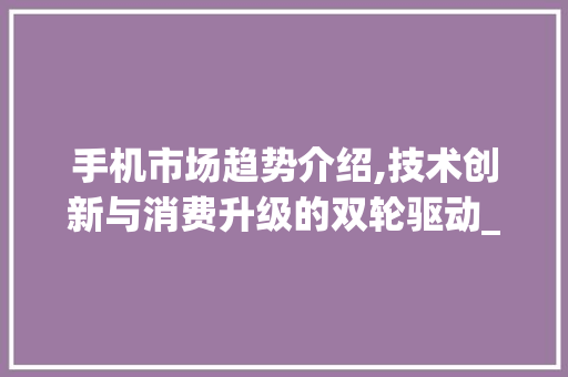 手机市场趋势介绍,技术创新与消费升级的双轮驱动_当前手机市场趋势图