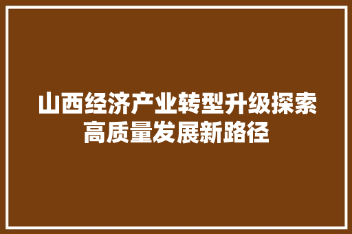 山西经济产业转型升级探索高质量发展新路径 山西经济产业转型升级探索高质量发展新路径