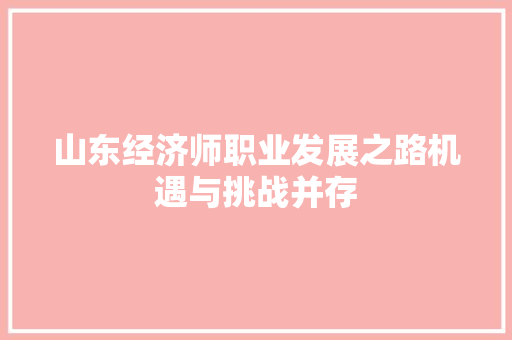 山东经济师职业发展之路机遇与挑战并存 山东经济师职业发展之路机遇与挑战并存