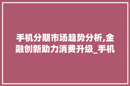 手机分期市场趋势分析,金融创新助力消费升级_手机分期在市场趋势