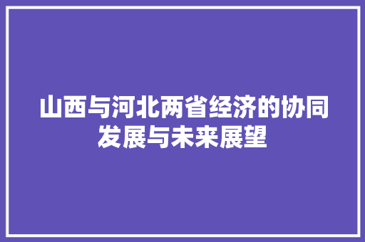 山西与河北两省经济的协同发展与未来展望 山西与河北两省经济的协同发展与未来展望