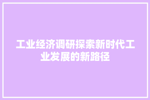 工业经济调研探索新时代工业发展的新路径 工业经济调研探索新时代工业发展的新路径