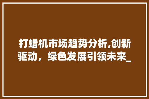 打蜡机市场趋势分析,创新驱动,绿色发展引领未来_打蜡机市场趋势分析 打蜡机市场趋势分析,创新驱动,绿色发展引领未来_打蜡机市场趋势分析