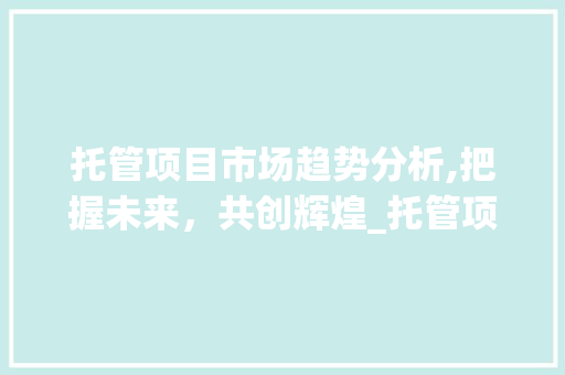 托管项目市场趋势分析,把握未来,共创辉煌_托管项目市场趋势分析表 托管项目市场趋势分析,把握未来,共创辉煌_托管项目市场趋势分析表