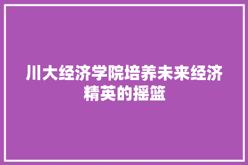 川大经济学院培养未来经济精英的摇篮 川大经济学院培养未来经济精英的摇篮