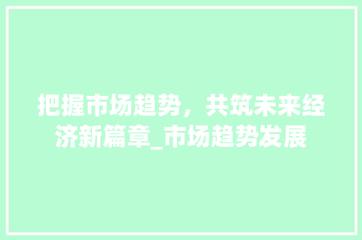 把握市场趋势,共筑未来经济新篇章_市场趋势发展 把握市场趋势,共筑未来经济新篇章_市场趋势发展