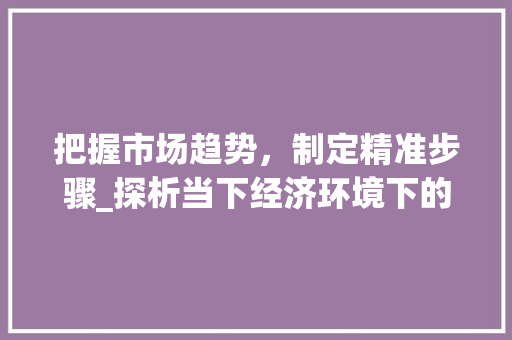 把握市场趋势,制定精准步骤_探析当下经济环境下的投资之路_市场趋势分析和步骤分析 把握市场趋势,制定精准步骤_探析当下经济环境下的投资之路_市场趋势分析和步骤分析