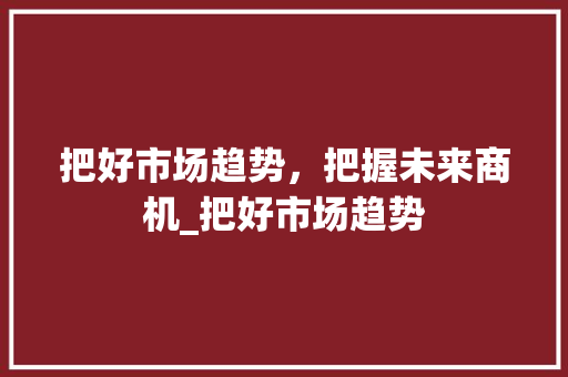 把好市场趋势,把握未来商机_把好市场趋势 把好市场趋势,把握未来商机_把好市场趋势