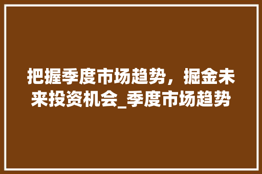 把握季度市场趋势,掘金未来投资机会_季度市场趋势性机会 把握季度市场趋势,掘金未来投资机会_季度市场趋势性机会